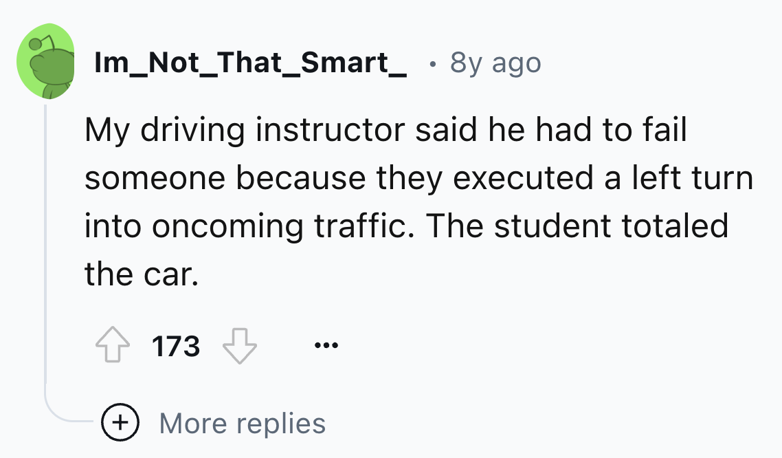 circle - Im_Not_That_Smart_ . 8y ago My driving instructor said he had to fail someone because they executed a left turn into oncoming traffic. The student totaled the car. 173 More replies